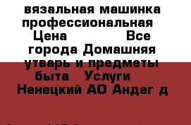 вязальная машинка профессиональная › Цена ­ 15 000 - Все города Домашняя утварь и предметы быта » Услуги   . Ненецкий АО,Андег д.